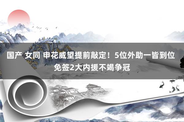 国产 女同 申花威望提前敲定！5位外助一皆到位 免签2大内援不竭争冠