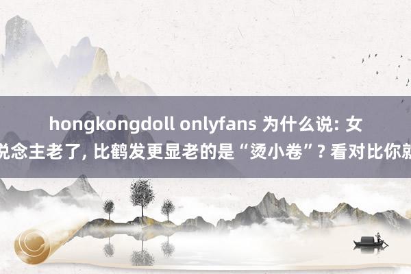 hongkongdoll onlyfans 为什么说: 女东说念主老了， 比鹤发更显老的是“烫小卷”? 看对比你就懂