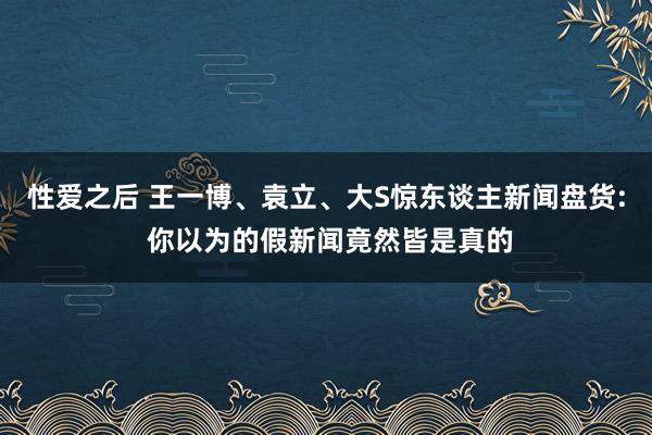 性爱之后 王一博、袁立、大S惊东谈主新闻盘货: 你以为的假新闻竟然皆是真的