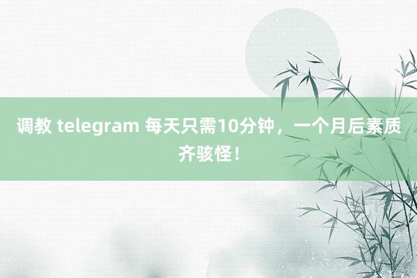 调教 telegram 每天只需10分钟，一个月后素质齐骇怪！