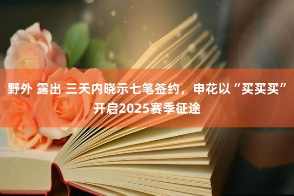 野外 露出 三天内晓示七笔签约，申花以“买买买”开启2025赛季征途