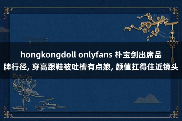 hongkongdoll onlyfans 朴宝剑出席品牌行径， 穿高跟鞋被吐槽有点娘， 颜值扛得住近镜头