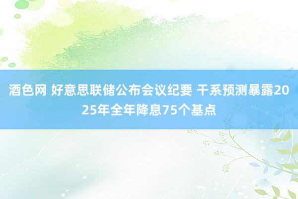 酒色网 好意思联储公布会议纪要 干系预测暴露2025年全年降息75个基点