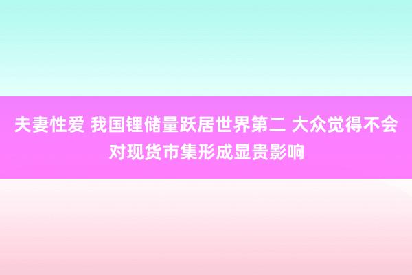 夫妻性爱 我国锂储量跃居世界第二 大众觉得不会对现货市集形成显贵影响