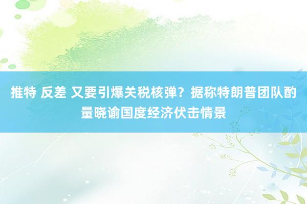 推特 反差 又要引爆关税核弹？据称特朗普团队酌量晓谕国度经济伏击情景