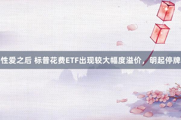 性爱之后 标普花费ETF出现较大幅度溢价，明起停牌