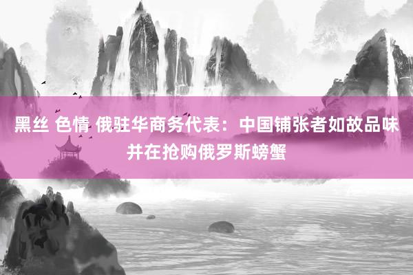 黑丝 色情 俄驻华商务代表：中国铺张者如故品味并在抢购俄罗斯螃蟹