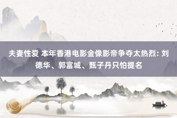 夫妻性爱 本年香港电影金像影帝争夺太热烈: 刘德华、郭富城、甄子丹只怕提名