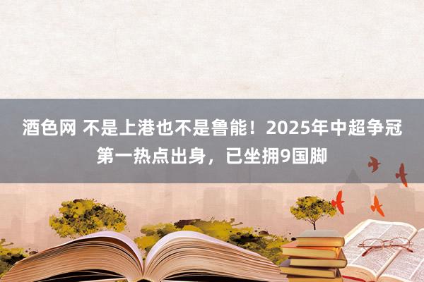 酒色网 不是上港也不是鲁能！2025年中超争冠第一热点出身，已坐拥9国脚