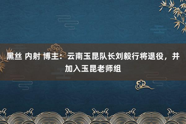 黑丝 内射 博主：云南玉昆队长刘毅行将退役，并加入玉昆老师组