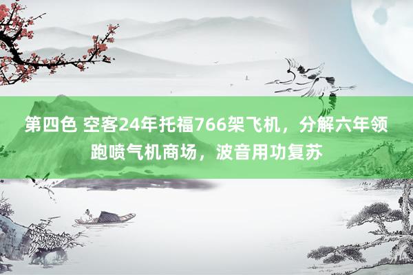 第四色 空客24年托福766架飞机，分解六年领跑喷气机商场，波音用功复苏