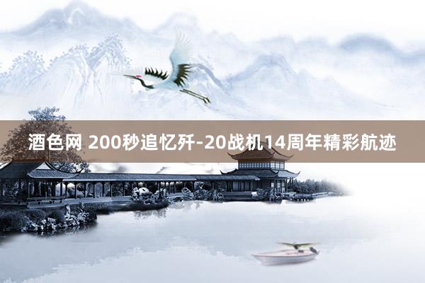 酒色网 200秒追忆歼-20战机14周年精彩航迹