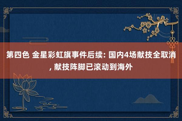 第四色 金星彩虹旗事件后续: 国内4场献技全取消， 献技阵脚已滚动到海外