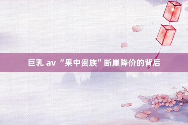 巨乳 av “果中贵族”断崖降价的背后