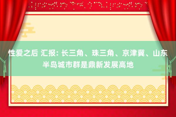 性爱之后 汇报: 长三角、珠三角、京津冀、山东半岛城市群是鼎新发展高地