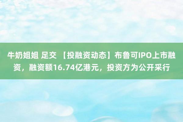 牛奶姐姐 足交 【投融资动态】布鲁可IPO上市融资，融资额16.74亿港元，投资方为公开采行