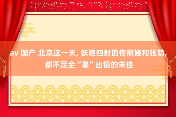 av 国产 北京这一天， 妖艳四射的佟丽娅和张萌， 都不足全“裹”出镜的宋佳