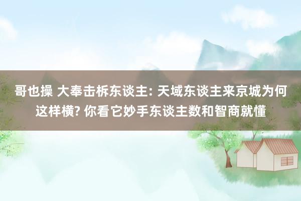 哥也操 大奉击柝东谈主: 天域东谈主来京城为何这样横? 你看它妙手东谈主数和智商就懂