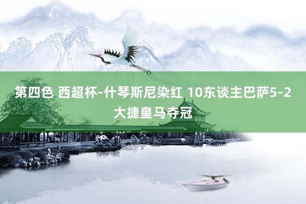 第四色 西超杯-什琴斯尼染红 10东谈主巴萨5-2大捷皇马夺冠