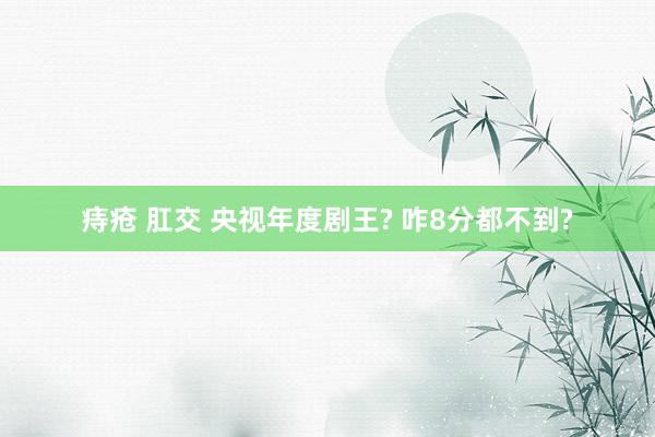 痔疮 肛交 央视年度剧王? 咋8分都不到?