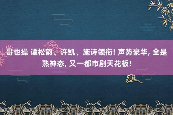 哥也操 谭松韵、许凯、施诗领衔! 声势豪华， 全是熟神态， 又一都市剧天花板!