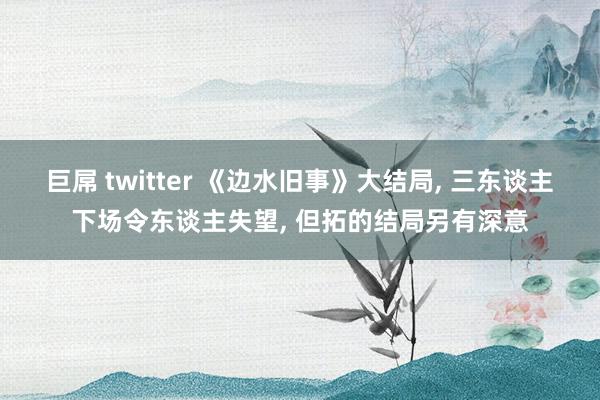 巨屌 twitter 《边水旧事》大结局， 三东谈主下场令东谈主失望， 但拓的结局另有深意