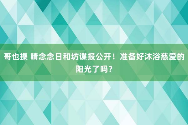 哥也操 晴念念日和坊谍报公开！准备好沐浴慈爱的阳光了吗？