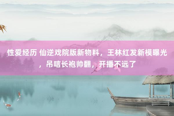 性爱经历 仙逆戏院版新物料，王林红发新模曝光，吊唁长袍帅翻，开播不远了