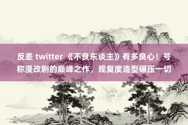 反差 twitter 《不良东谈主》有多良心！号称漫改剧的巅峰之作，规复度造型碾压一切