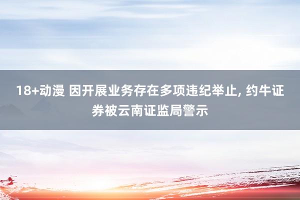 18+动漫 因开展业务存在多项违纪举止， 约牛证券被云南证监局警示