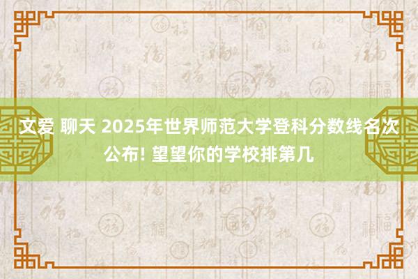 文爱 聊天 2025年世界师范大学登科分数线名次公布! 望望你的学校排第几