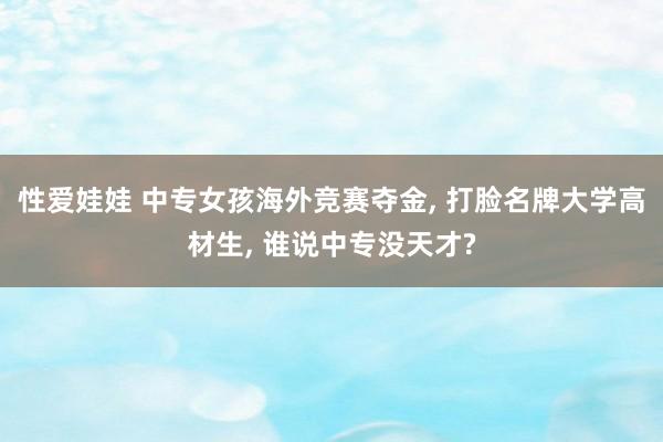 性爱娃娃 中专女孩海外竞赛夺金， 打脸名牌大学高材生， 谁说中专没天才?