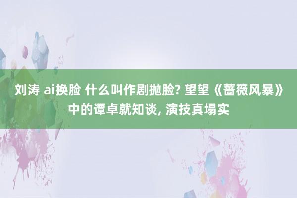 刘涛 ai换脸 什么叫作剧抛脸? 望望《蔷薇风暴》中的谭卓就知谈， 演技真塌实