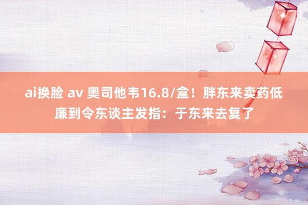 ai换脸 av 奥司他韦16.8/盒！胖东来卖药低廉到令东谈主发指：于东来去复了