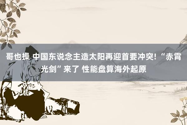 哥也操 中国东说念主造太阳再迎首要冲突! “赤霄光剑”来了 性能盘算海外起原