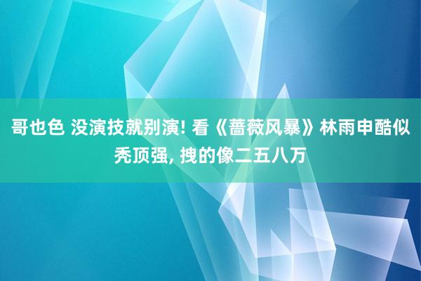 哥也色 没演技就别演! 看《蔷薇风暴》林雨申酷似秃顶强， 拽的像二五八万