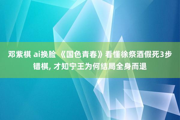 邓紫棋 ai换脸 《国色青春》看懂徐祭酒假死3步错棋， 才知宁王为何结局全身而退