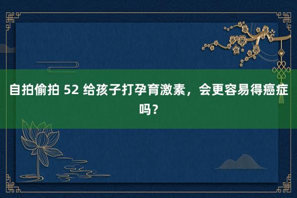 自拍偷拍 52 给孩子打孕育激素，会更容易得癌症吗？