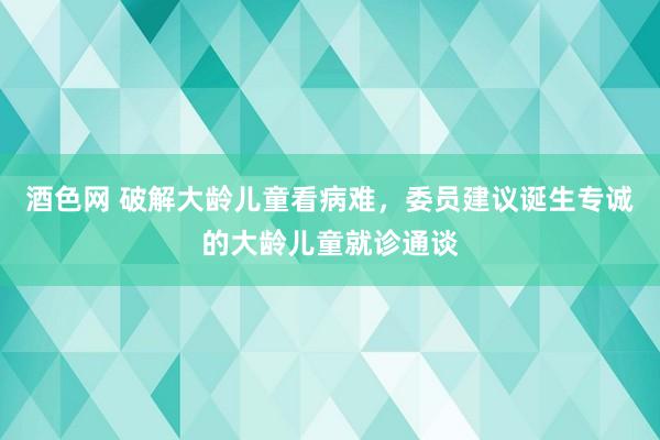 酒色网 破解大龄儿童看病难，委员建议诞生专诚的大龄儿童就诊通谈