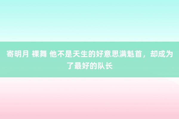 寄明月 裸舞 他不是天生的好意思满魁首，却成为了最好的队长