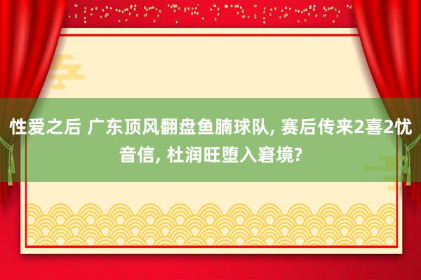 性爱之后 广东顶风翻盘鱼腩球队， 赛后传来2喜2忧音信， 杜润旺堕入窘境?