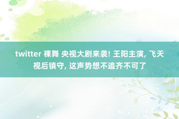 twitter 裸舞 央视大剧来袭! 王阳主演， 飞天视后镇守， 这声势想不追齐不可了