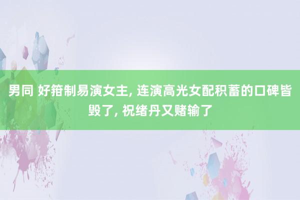 男同 好箝制易演女主， 连演高光女配积蓄的口碑皆毁了， 祝绪丹又赌输了