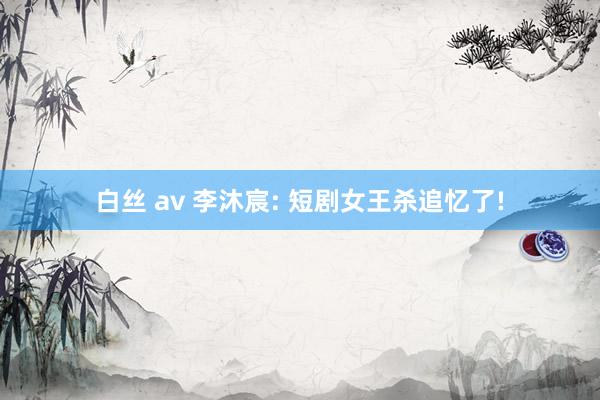 白丝 av 李沐宸: 短剧女王杀追忆了!