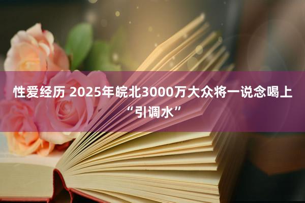 性爱经历 2025年皖北3000万大众将一说念喝上“引调水”