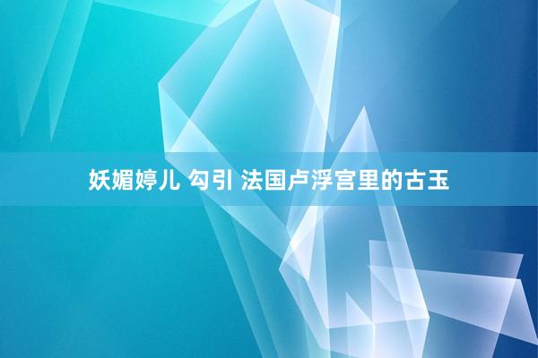 妖媚婷儿 勾引 法国卢浮宫里的古玉