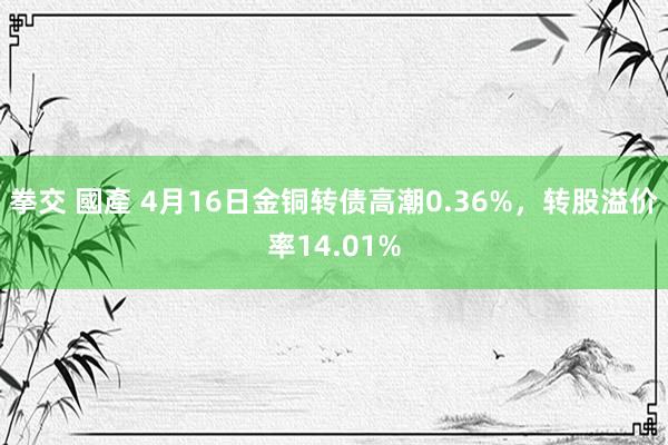 拳交 國產 4月16日金铜转债高潮0.36%，转股溢价率14.01%