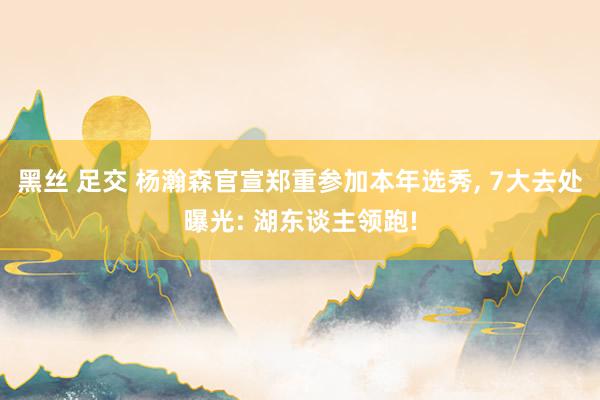 黑丝 足交 杨瀚森官宣郑重参加本年选秀， 7大去处曝光: 湖东谈主领跑!