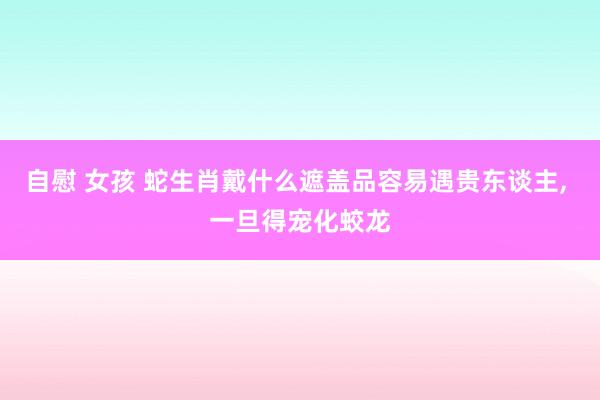 自慰 女孩 蛇生肖戴什么遮盖品容易遇贵东谈主, 一旦得宠化蛟龙