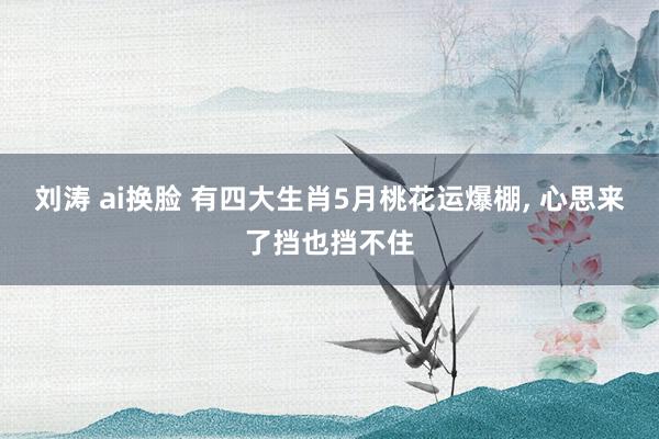 刘涛 ai换脸 有四大生肖5月桃花运爆棚, 心思来了挡也挡不住